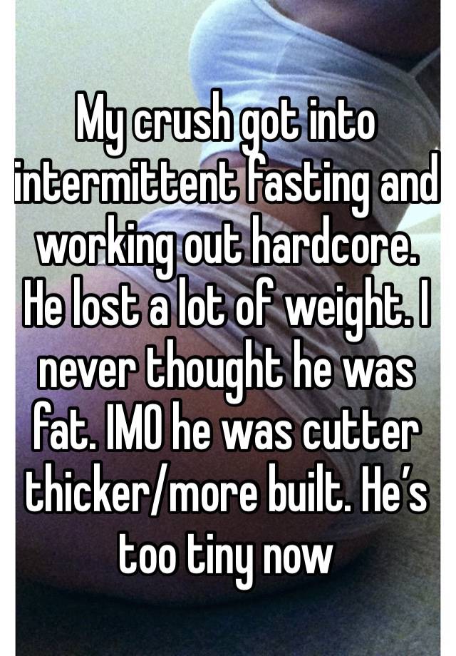 My crush got into intermittent fasting and working out hardcore. He lost a lot of weight. I never thought he was fat. IMO he was cutter thicker/more built. He’s too tiny now