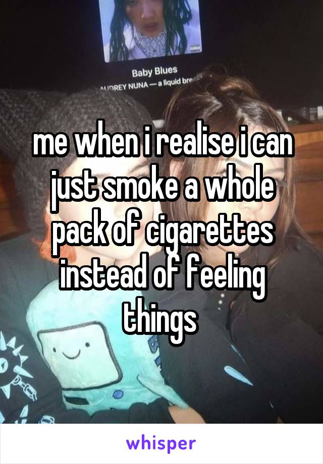 me when i realise i can just smoke a whole pack of cigarettes instead of feeling things 