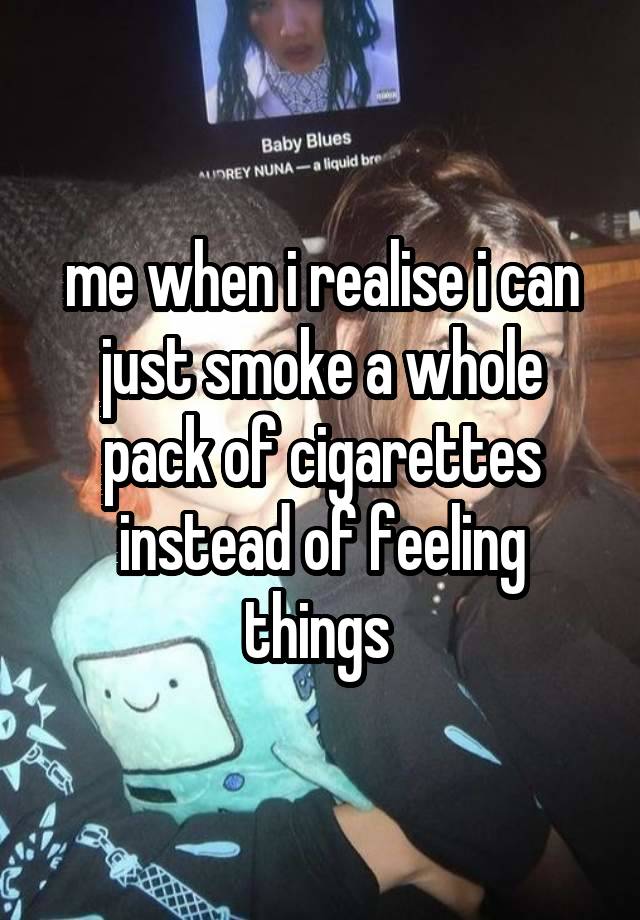 me when i realise i can just smoke a whole pack of cigarettes instead of feeling things 