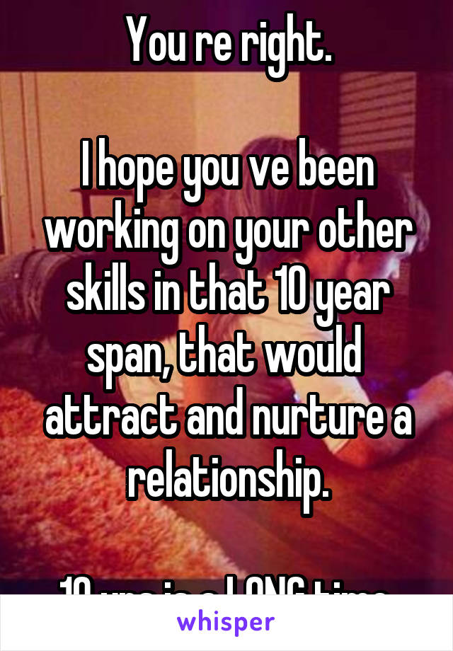 You re right.

I hope you ve been working on your other skills in that 10 year span, that would  attract and nurture a relationship.

10 yrs is a LONG time.