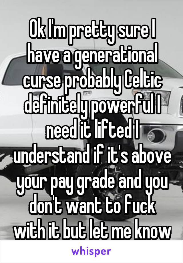 Ok I'm pretty sure I have a generational curse probably Celtic definitely powerful I need it lifted I understand if it's above your pay grade and you don't want to fuck with it but let me know