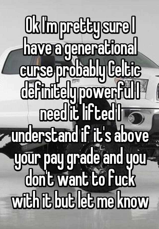 Ok I'm pretty sure I have a generational curse probably Celtic definitely powerful I need it lifted I understand if it's above your pay grade and you don't want to fuck with it but let me know