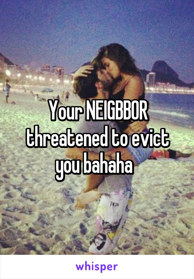 Your NEIGBBOR threatened to evict you bahaha  