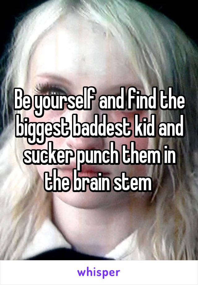 Be yourself and find the biggest baddest kid and sucker punch them in the brain stem 