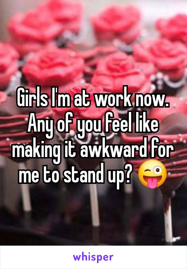 Girls I'm at work now.  Any of you feel like making it awkward for me to stand up? 😜