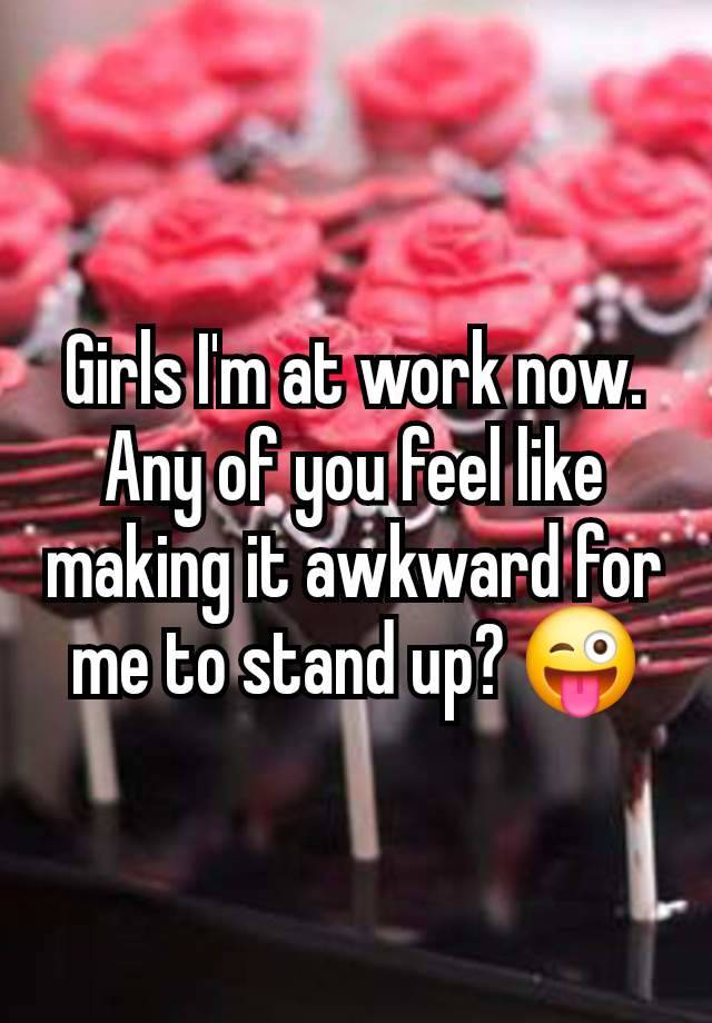 Girls I'm at work now.  Any of you feel like making it awkward for me to stand up? 😜