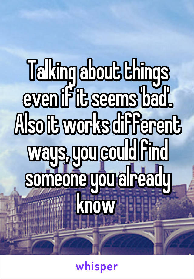 Talking about things even if it seems 'bad'. Also it works different ways, you could find someone you already know 