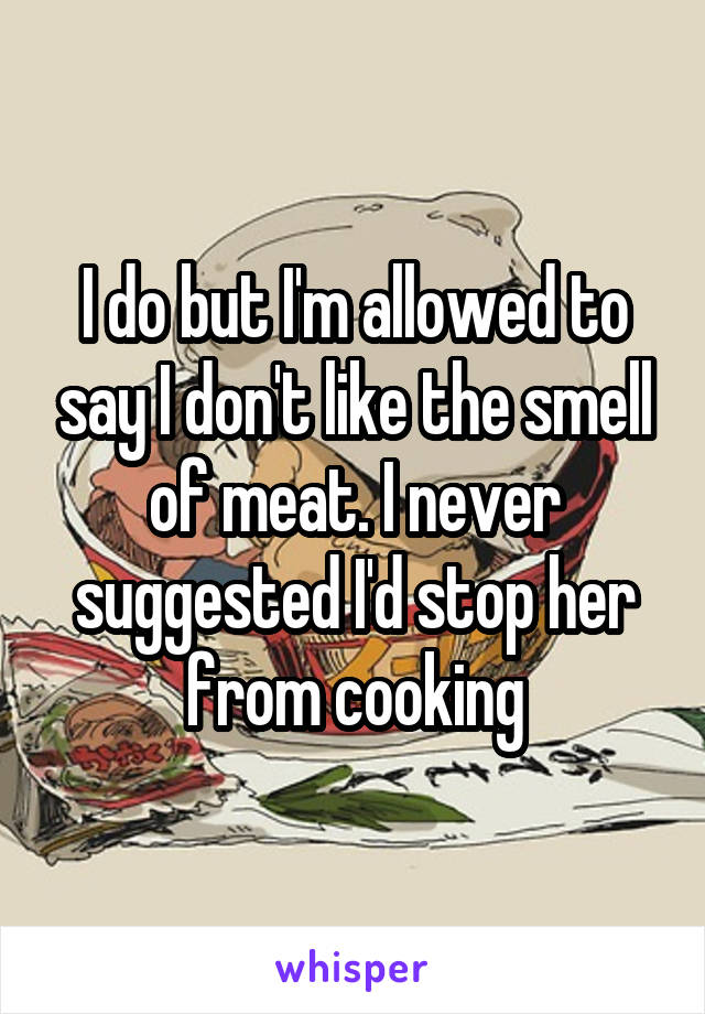 I do but I'm allowed to say I don't like the smell of meat. I never suggested I'd stop her from cooking