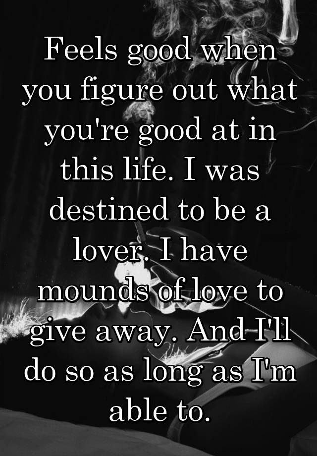 Feels good when you figure out what you're good at in this life. I was destined to be a lover. I have mounds of love to give away. And I'll do so as long as I'm able to.