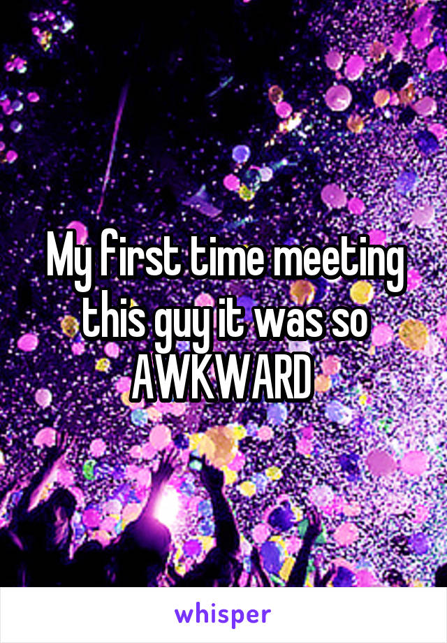 My first time meeting this guy it was so AWKWARD 