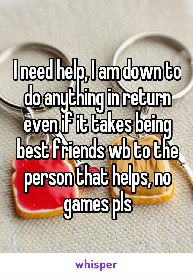 I need help, I am down to do anything in return even if it takes being best friends wb to the person that helps, no games pls