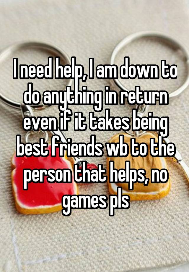 I need help, I am down to do anything in return even if it takes being best friends wb to the person that helps, no games pls