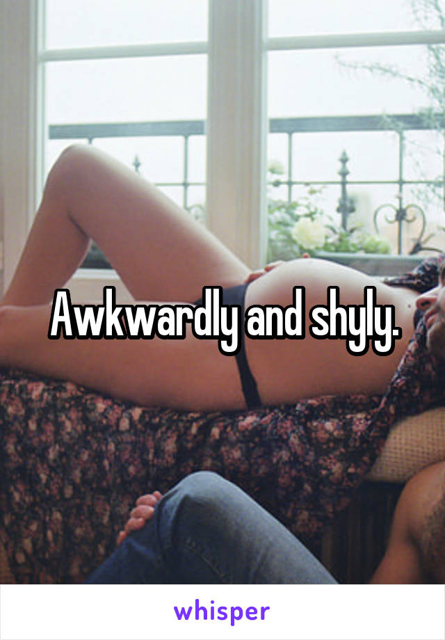 Awkwardly and shyly.