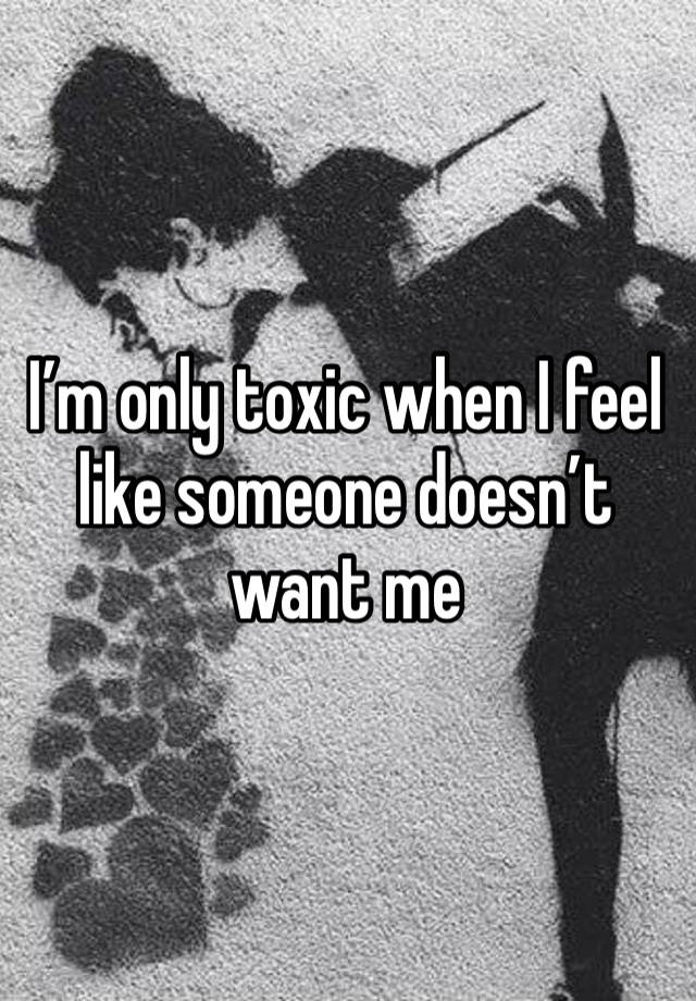 I’m only toxic when I feel like someone doesn’t want me 