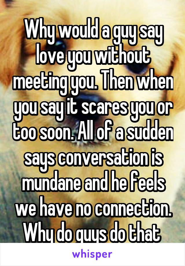 Why would a guy say love you without meeting you. Then when you say it scares you or too soon. All of a sudden says conversation is mundane and he feels we have no connection. Why do guys do that 