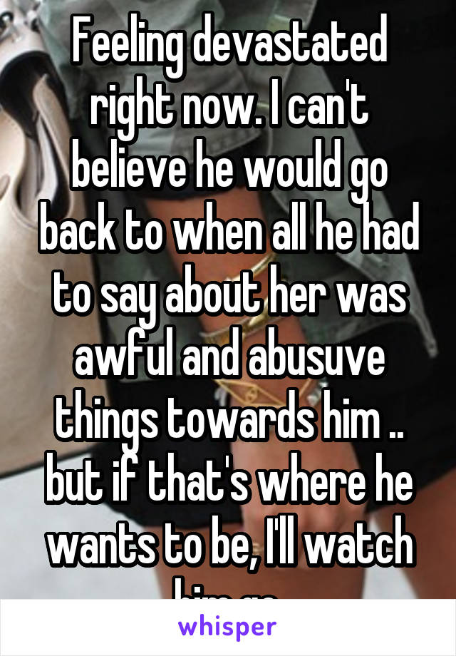 Feeling devastated right now. I can't believe he would go back to when all he had to say about her was awful and abusuve things towards him .. but if that's where he wants to be, I'll watch him go.