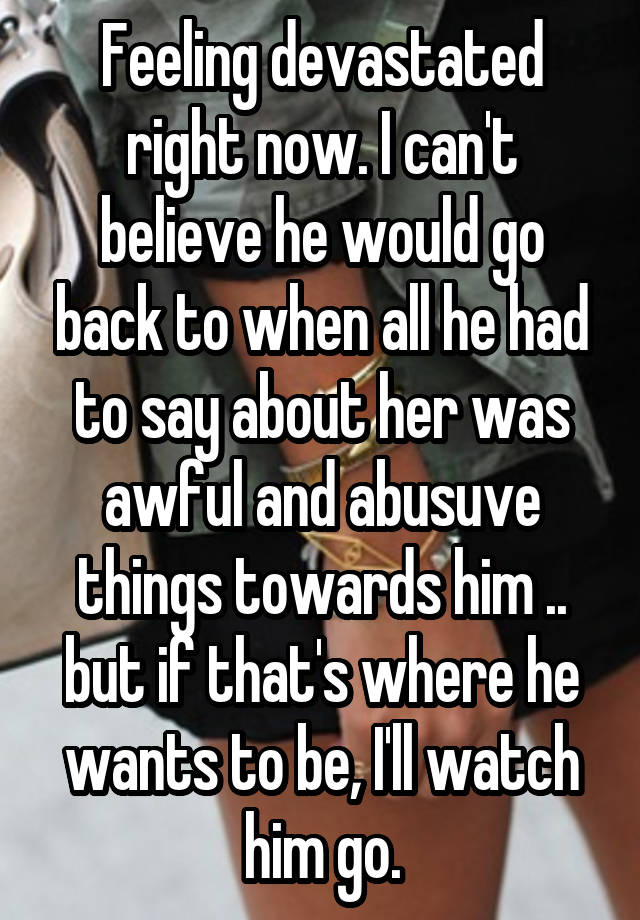 Feeling devastated right now. I can't believe he would go back to when all he had to say about her was awful and abusuve things towards him .. but if that's where he wants to be, I'll watch him go.