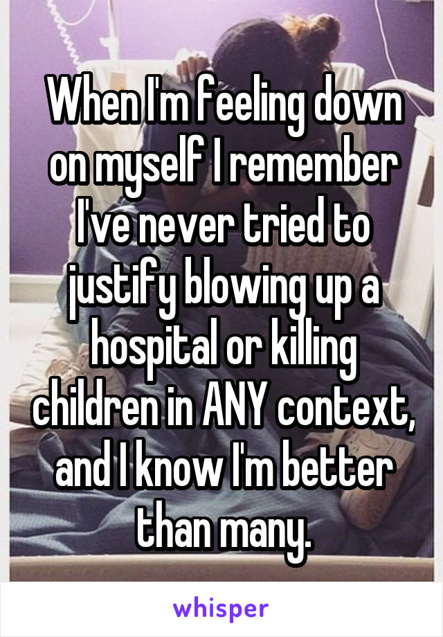 When I'm feeling down on myself I remember I've never tried to justify blowing up a hospital or killing children in ANY context, and I know I'm better than many.