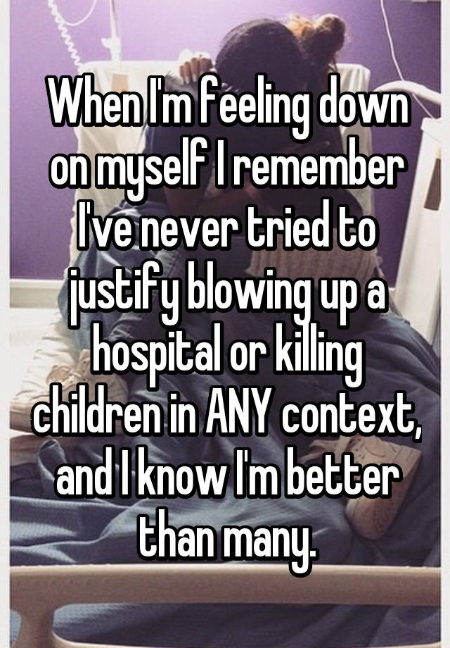 When I'm feeling down on myself I remember I've never tried to justify blowing up a hospital or killing children in ANY context, and I know I'm better than many.