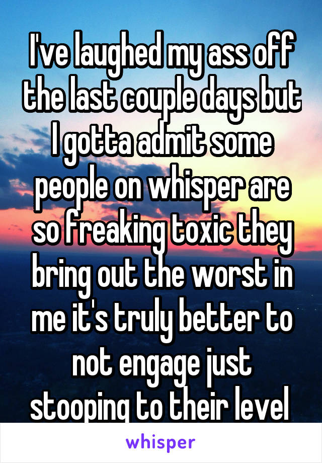 I've laughed my ass off the last couple days but I gotta admit some people on whisper are so freaking toxic they bring out the worst in me it's truly better to not engage just stooping to their level 