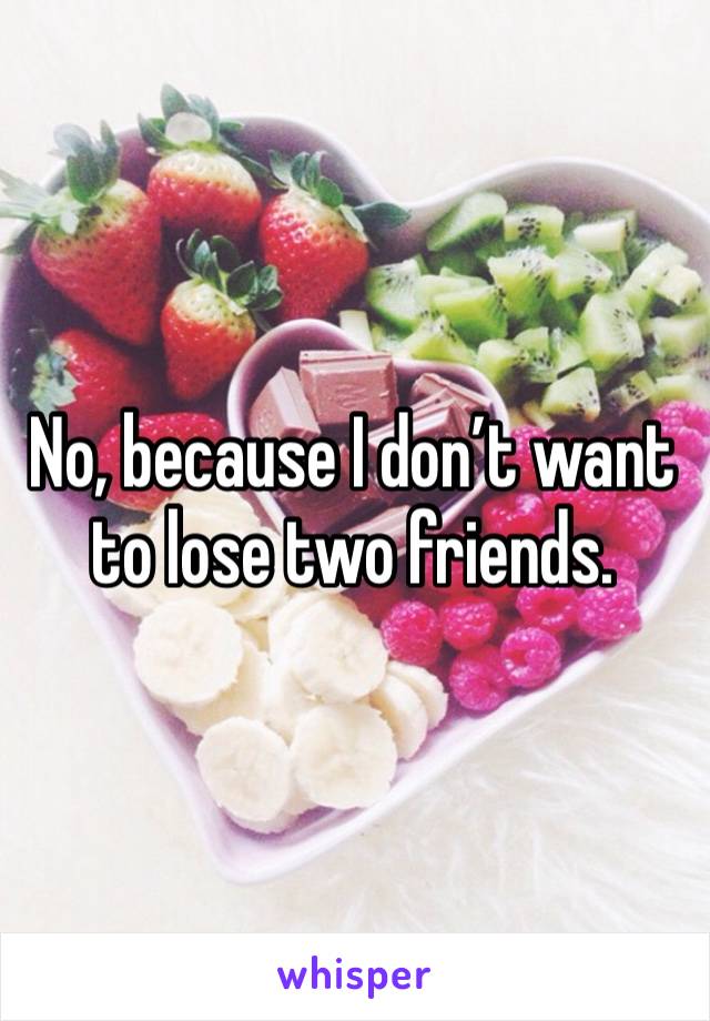 No, because I don’t want to lose two friends.