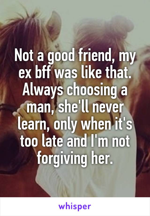 Not a good friend, my ex bff was like that. Always choosing a man, she'll never learn, only when it's too late and I'm not forgiving her.