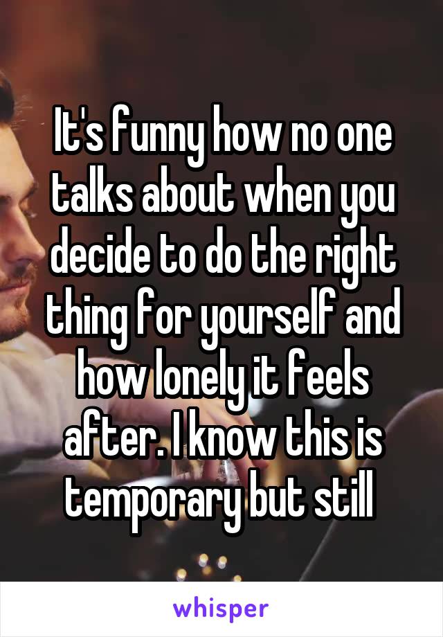 It's funny how no one talks about when you decide to do the right thing for yourself and how lonely it feels after. I know this is temporary but still 