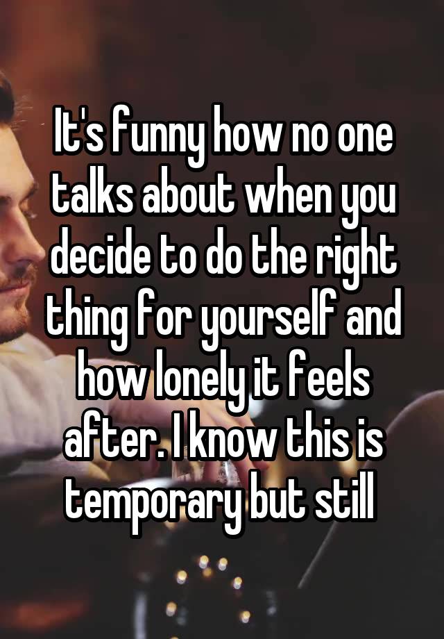 It's funny how no one talks about when you decide to do the right thing for yourself and how lonely it feels after. I know this is temporary but still 