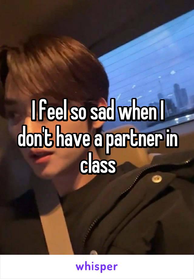 I feel so sad when I don't have a partner in class