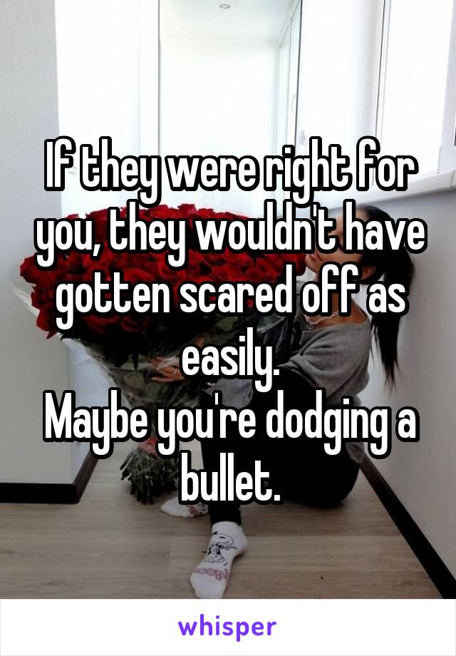 If they were right for you, they wouldn't have gotten scared off as easily.
Maybe you're dodging a bullet.