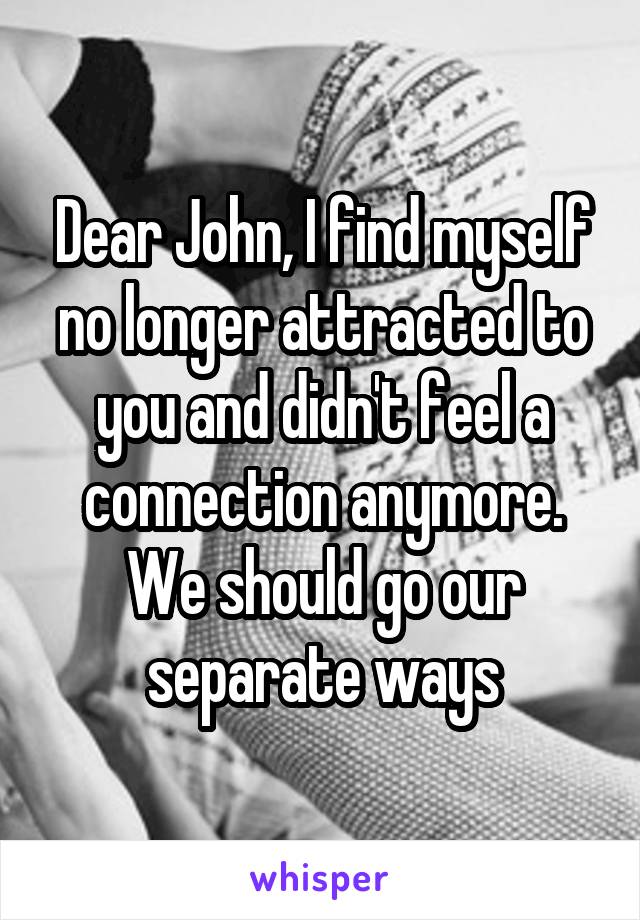 Dear John, I find myself no longer attracted to you and didn't feel a connection anymore. We should go our separate ways