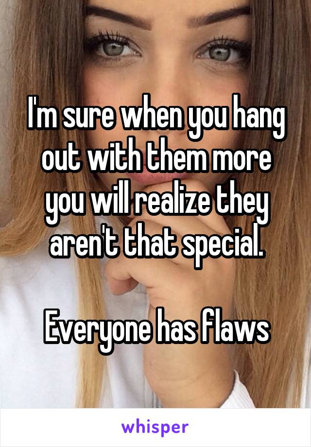 I'm sure when you hang out with them more you will realize they aren't that special.

Everyone has flaws