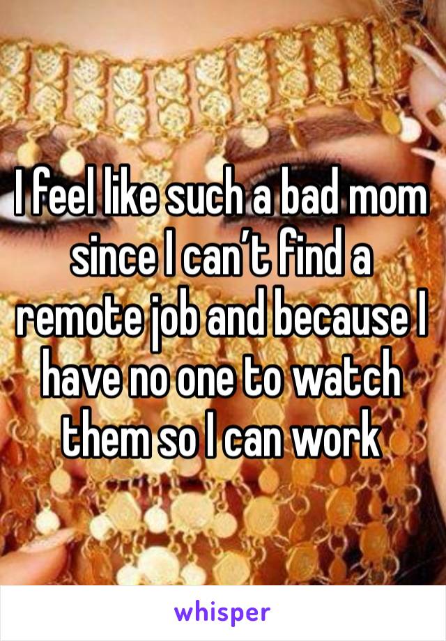 I feel like such a bad mom since I can’t find a remote job and because I have no one to watch them so I can work 