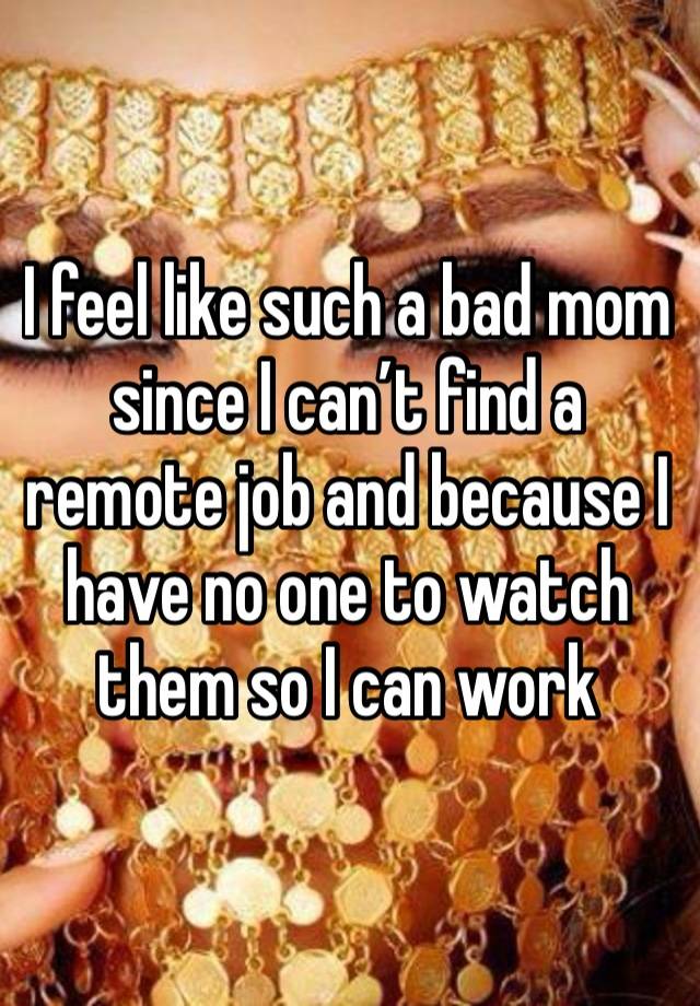 I feel like such a bad mom since I can’t find a remote job and because I have no one to watch them so I can work 