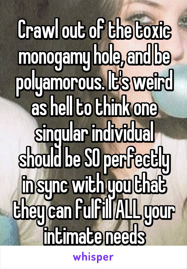 Crawl out of the toxic monogamy hole, and be polyamorous. It's weird as hell to think one singular individual should be SO perfectly in sync with you that they can fulfill ALL your intimate needs