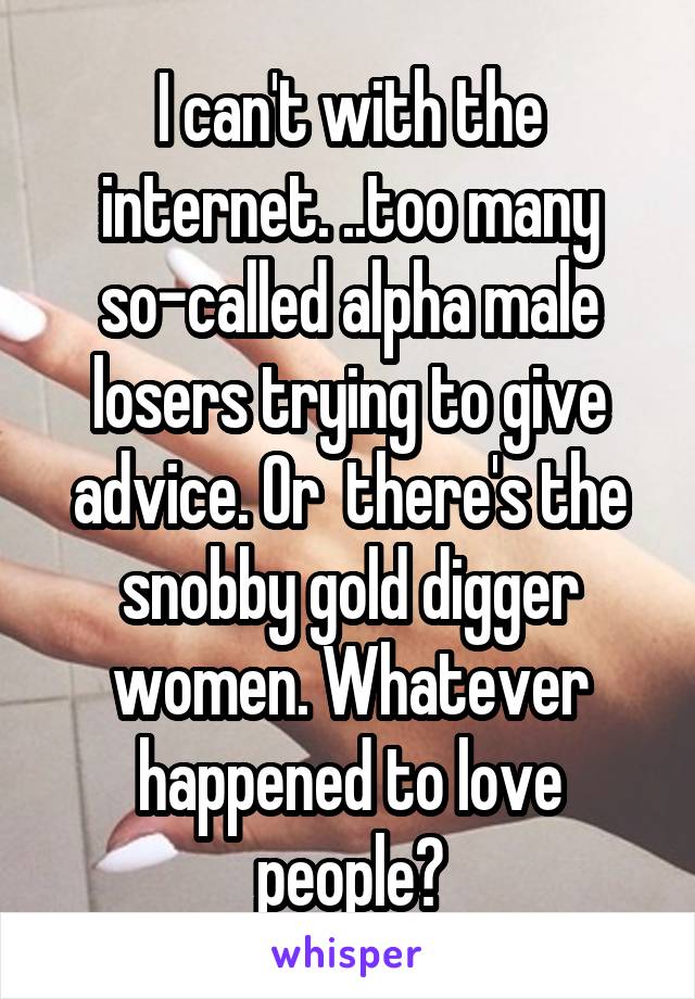 I can't with the internet. ..too many so-called alpha male losers trying to give advice. Or  there's the snobby gold digger women. Whatever happened to love people?