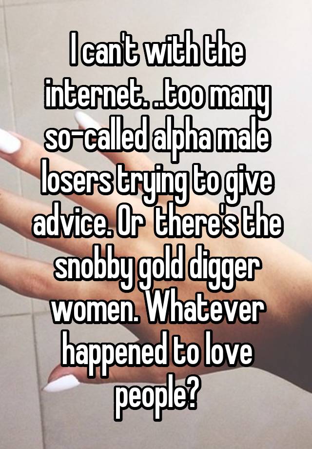 I can't with the internet. ..too many so-called alpha male losers trying to give advice. Or  there's the snobby gold digger women. Whatever happened to love people?