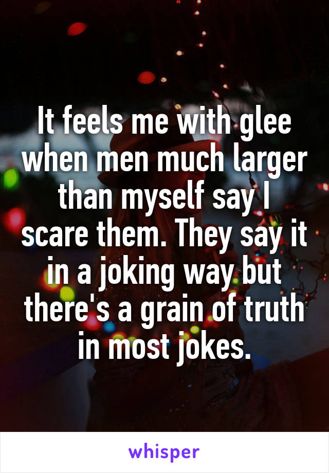 It feels me with glee when men much larger than myself say I scare them. They say it in a joking way but there's a grain of truth in most jokes.