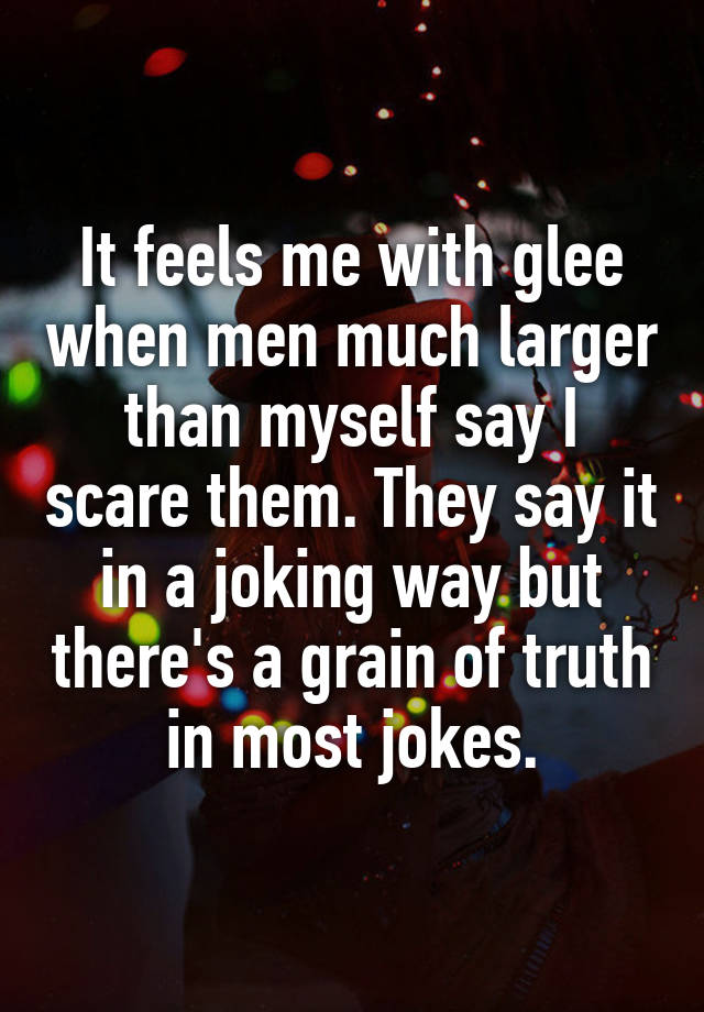 It feels me with glee when men much larger than myself say I scare them. They say it in a joking way but there's a grain of truth in most jokes.