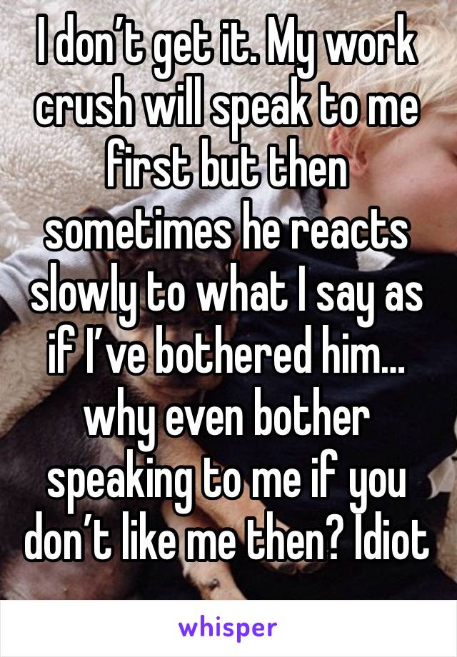 I don’t get it. My work crush will speak to me first but then sometimes he reacts slowly to what I say as if I’ve bothered him…why even bother speaking to me if you don’t like me then? Idiot 
