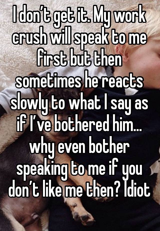 I don’t get it. My work crush will speak to me first but then sometimes he reacts slowly to what I say as if I’ve bothered him…why even bother speaking to me if you don’t like me then? Idiot 
