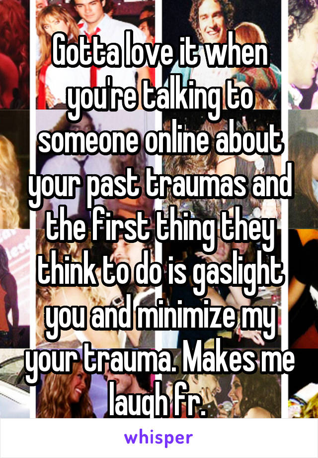 Gotta love it when you're talking to someone online about your past traumas and the first thing they think to do is gaslight you and minimize my your trauma. Makes me laugh fr. 