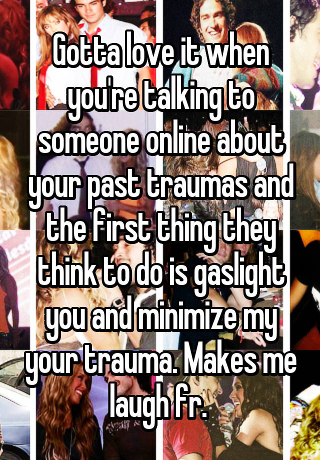 Gotta love it when you're talking to someone online about your past traumas and the first thing they think to do is gaslight you and minimize my your trauma. Makes me laugh fr. 