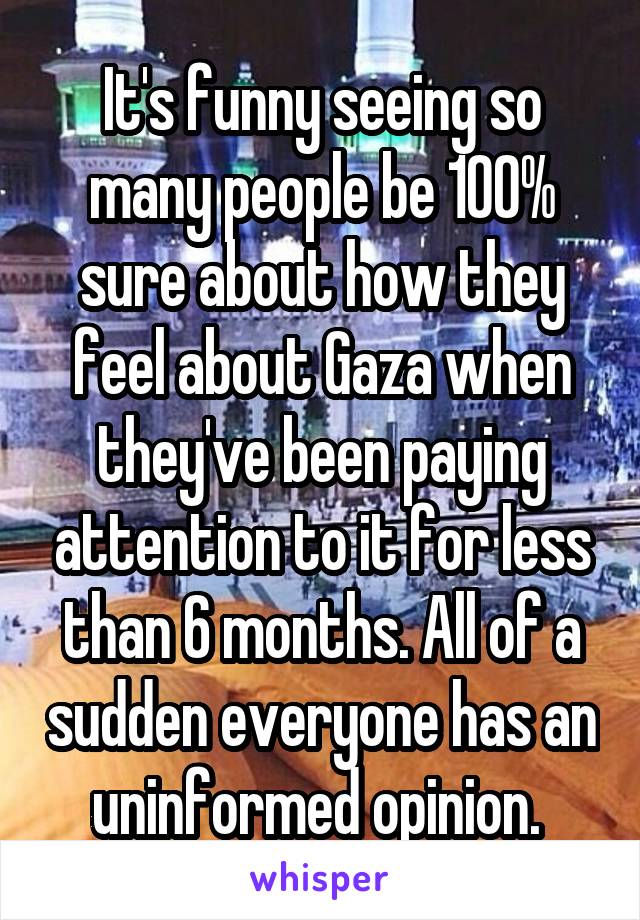 It's funny seeing so many people be 100% sure about how they feel about Gaza when they've been paying attention to it for less than 6 months. All of a sudden everyone has an uninformed opinion. 