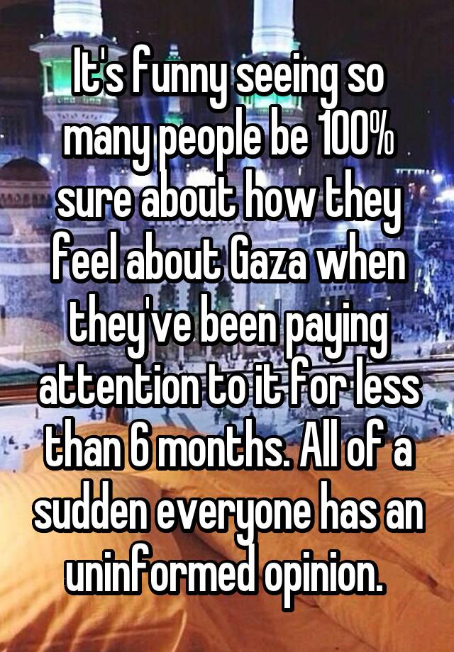 It's funny seeing so many people be 100% sure about how they feel about Gaza when they've been paying attention to it for less than 6 months. All of a sudden everyone has an uninformed opinion. 