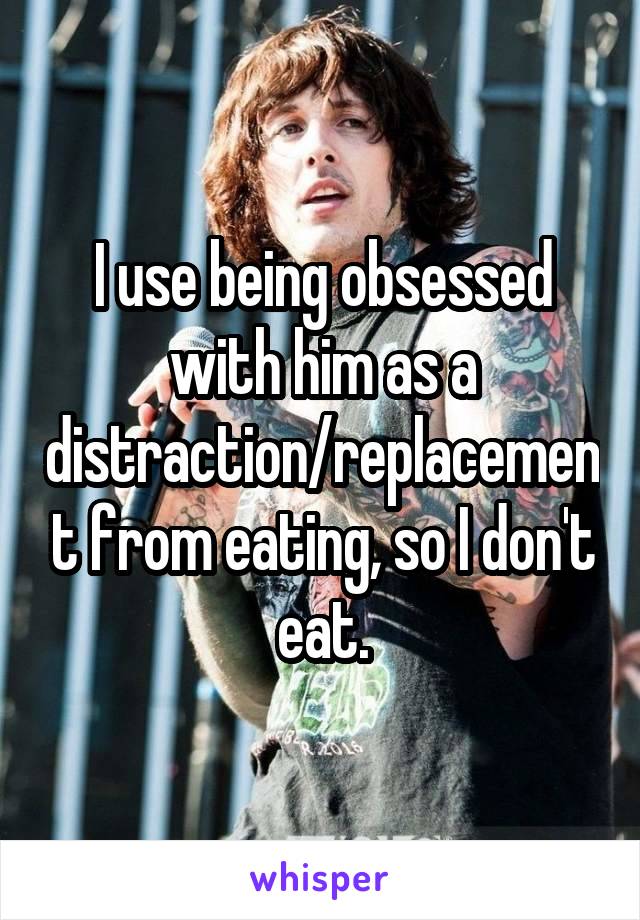 I use being obsessed with him as a distraction/replacement from eating, so I don't eat.