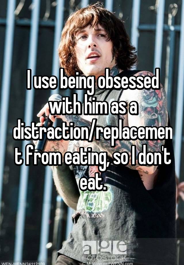 I use being obsessed with him as a distraction/replacement from eating, so I don't eat.