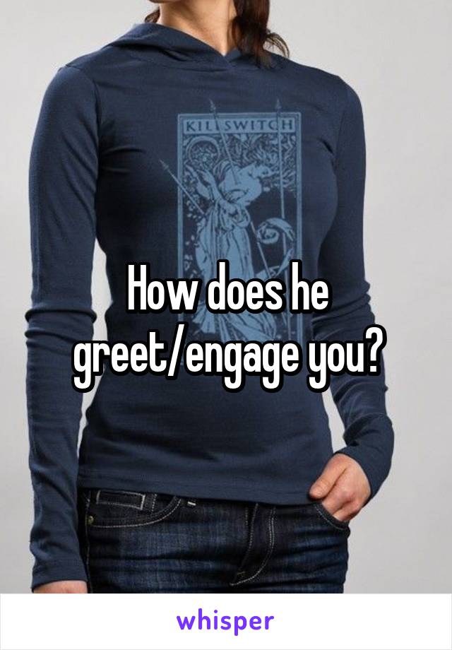 How does he greet/engage you?