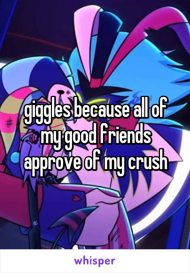 giggles because all of my good friends approve of my crush