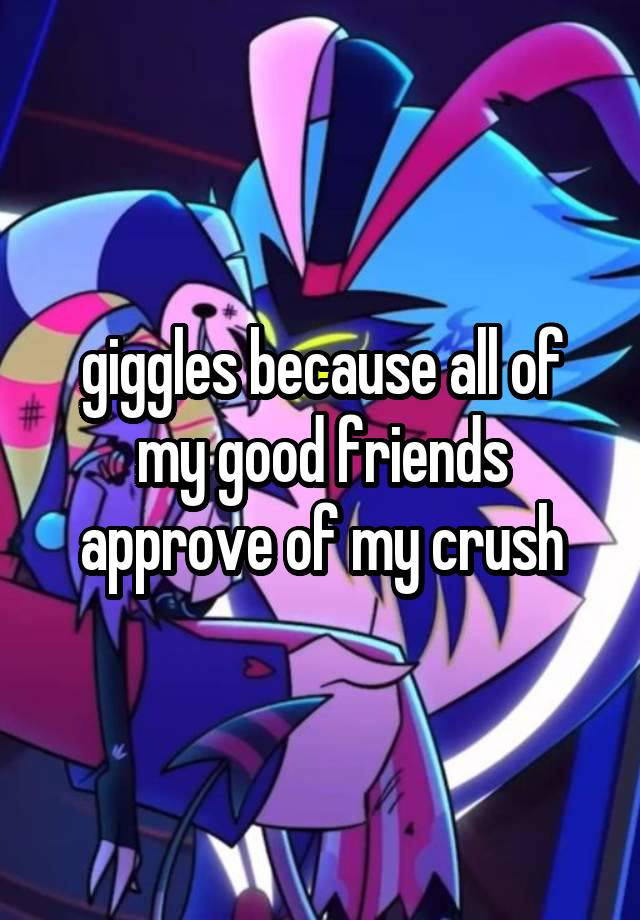 giggles because all of my good friends approve of my crush